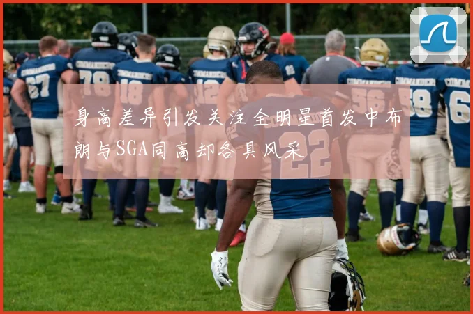 身高差异引发关注全明星首发中布朗与SGA同高却各具风采