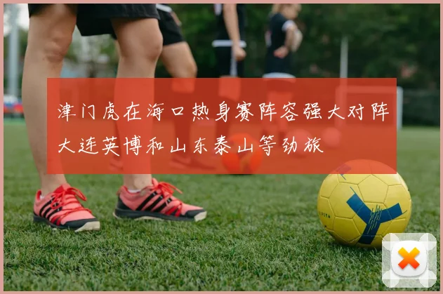 津门虎在海口热身赛阵容强大对阵大连英博和山东泰山等劲旅
