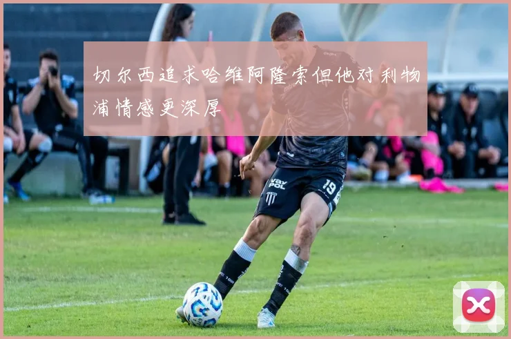 切尔西追求哈维阿隆索但他对利物浦情感更深厚