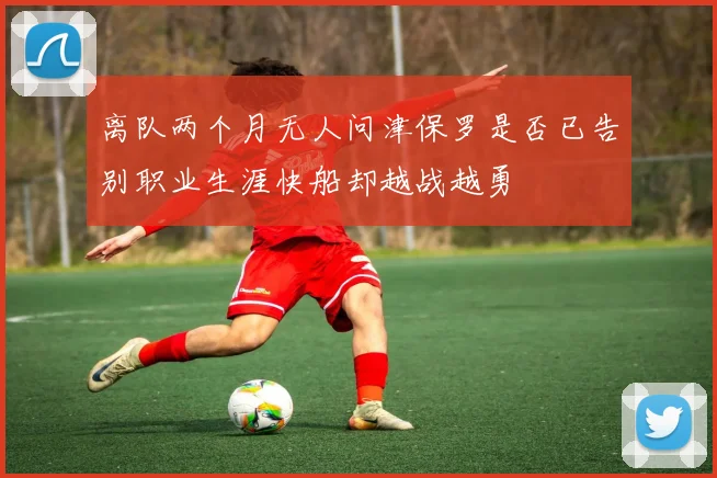 离队两个月无人问津保罗是否已告别职业生涯快船却越战越勇