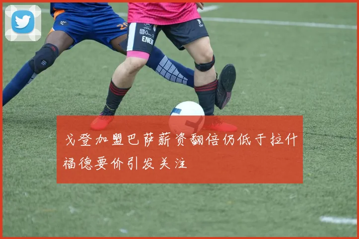 戈登加盟巴萨薪资翻倍仍低于拉什福德要价引发关注