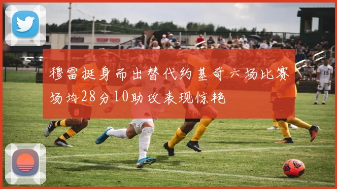 穆雷挺身而出替代约基奇六场比赛场均28分10助攻表现惊艳