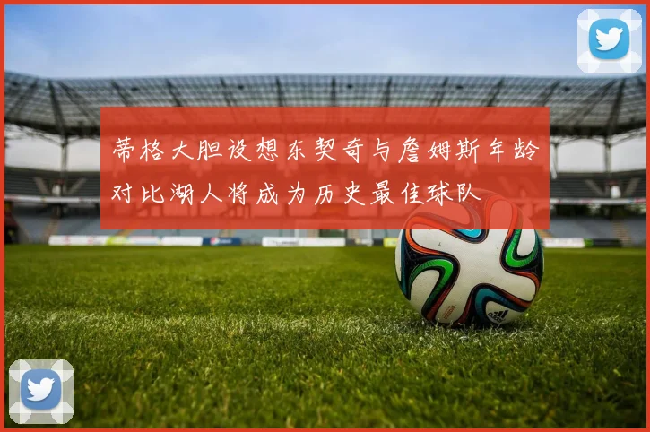 蒂格大胆设想东契奇与詹姆斯年龄对比湖人将成为历史最佳球队