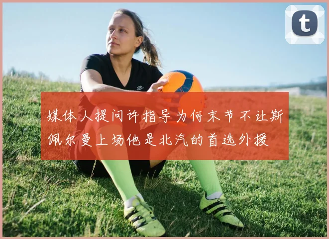 媒体人提问许指导为何末节不让斯佩尔曼上场他是北汽的首选外援