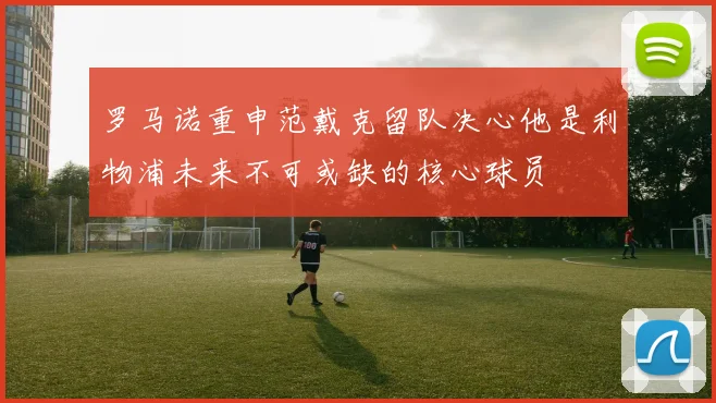 罗马诺重申范戴克留队决心他是利物浦未来不可或缺的核心球员