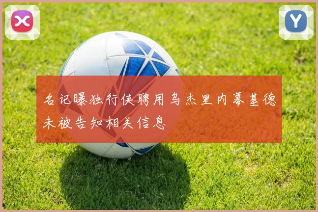 名记曝独行侠聘用乌杰里内幕基德未被告知相关信息