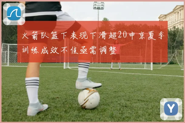 火箭队篮下表现下滑超20申京夏季训练成效不佳亟需调整