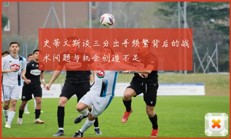 史蒂文斯谈三分出手频繁背后的战术问题与机会创造不足