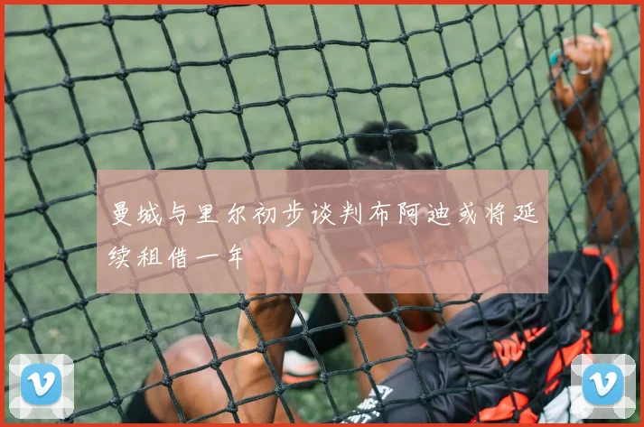 曼城与里尔初步谈判布阿迪或将延续租借一年