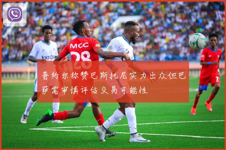 普约尔称赞巴斯托尼实力出众但巴萨需审慎评估交易可能性