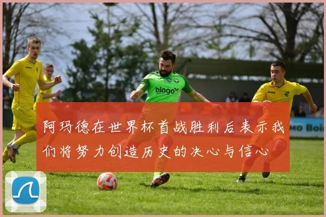 阿玛德在世界杯首战胜利后表示我们将努力创造历史的决心与信心