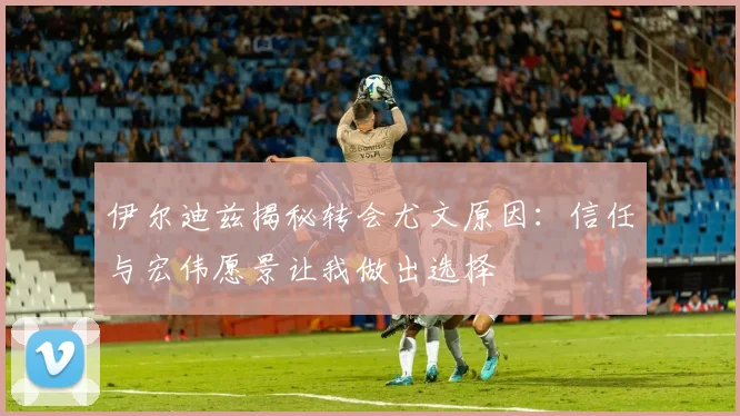 伊尔迪兹揭秘转会尤文原因：信任与宏伟愿景让我做出选择