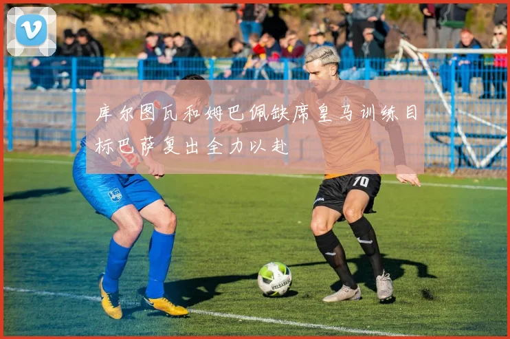 库尔图瓦和姆巴佩缺席皇马训练目标巴萨复出全力以赴