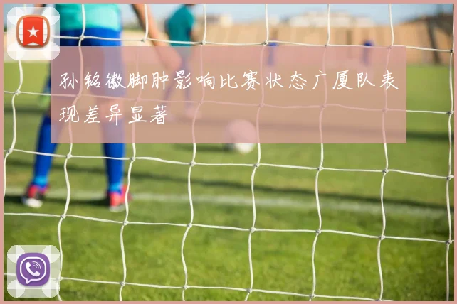 孙铭徽脚肿影响比赛状态广厦队表现差异显著