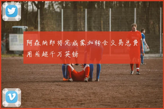 阿森纳即将完成蒙加转会交易总费用或超千万英镑