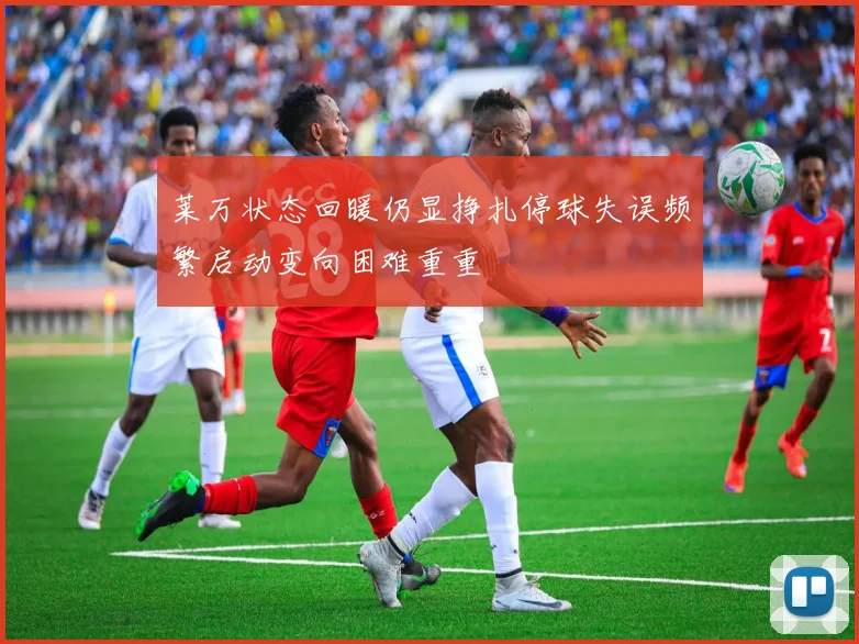 莱万状态回暖仍显挣扎停球失误频繁启动变向困难重重