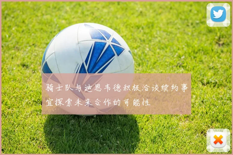 骑士队与迪恩韦德积极洽谈续约事宜探索未来合作的可能性