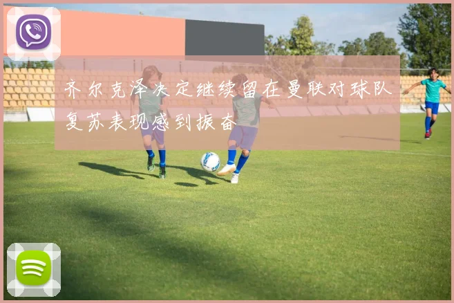 齐尔克泽决定继续留在曼联对球队复苏表现感到振奋