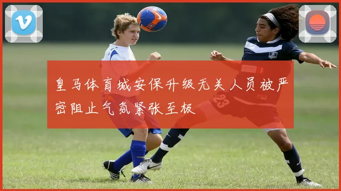 皇马体育城安保升级无关人员被严密阻止气氛紧张至极