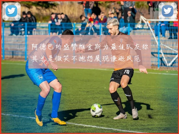 阿德巴约盛赞维金斯为最佳队友称其总是微笑不抱怨展现谦逊风范