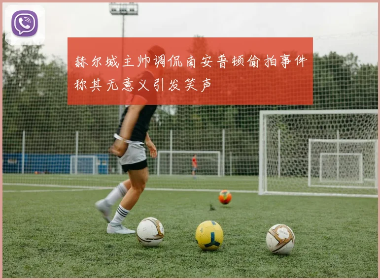 赫尔城主帅调侃南安普顿偷拍事件称其无意义引发笑声