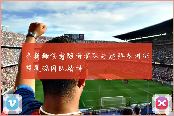 李新翔伤愈随海港队赴迪拜冬训晒照展现团队精神